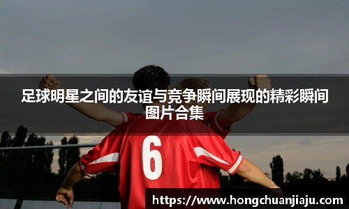 足球明星之间的友谊与竞争瞬间展现的精彩瞬间图片合集